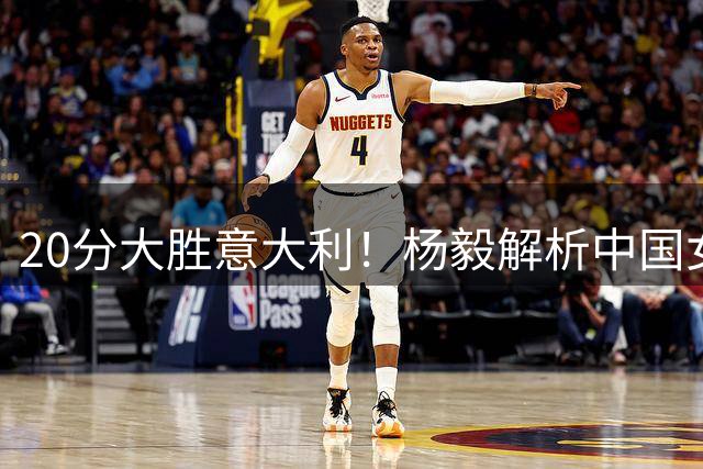 20分大胜意大利！杨毅解析中国女篮取胜关键